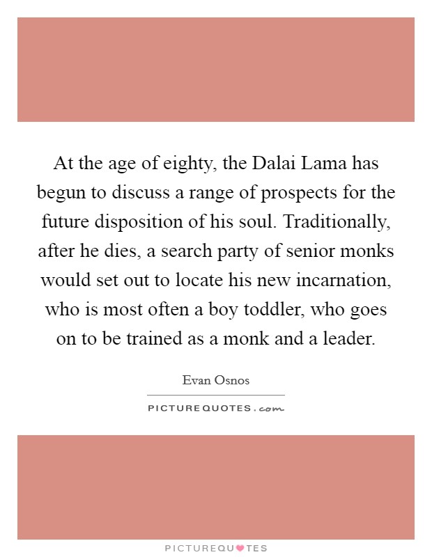 At the age of eighty, the Dalai Lama has begun to discuss a range of prospects for the future disposition of his soul. Traditionally, after he dies, a search party of senior monks would set out to locate his new incarnation, who is most often a boy toddler, who goes on to be trained as a monk and a leader. Picture Quote #1