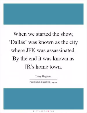 When we started the show, ‘Dallas’ was known as the city where JFK was assassinated. By the end it was known as JR’s home town Picture Quote #1