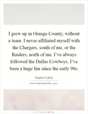 I grew up in Orange County, without a team. I never affiliated myself with the Chargers, south of me, or the Raiders, north of me. I’ve always followed the Dallas Cowboys. I’ve been a huge fan since the early  90s Picture Quote #1