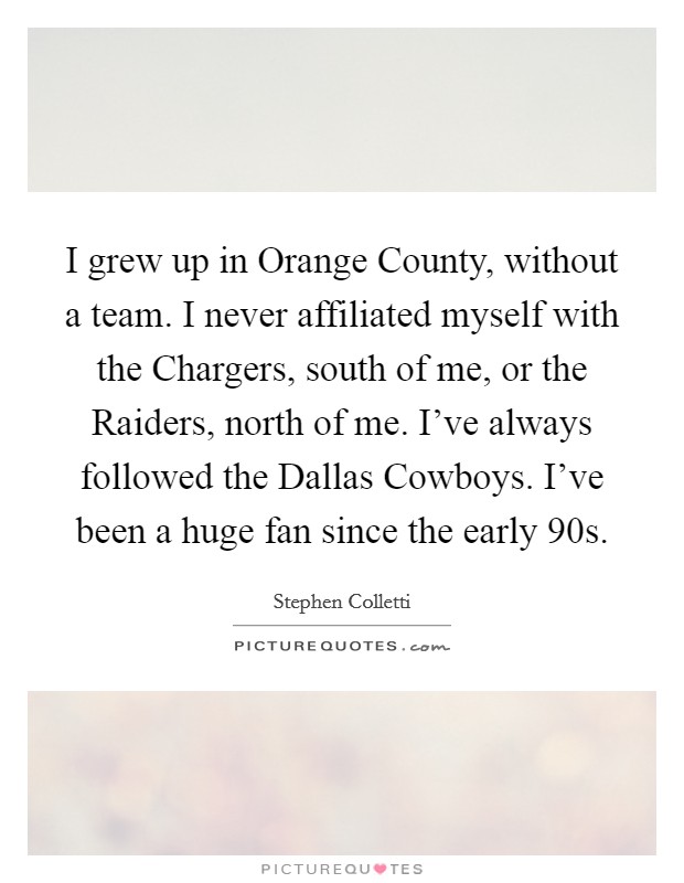 I grew up in Orange County, without a team. I never affiliated myself with the Chargers, south of me, or the Raiders, north of me. I've always followed the Dallas Cowboys. I've been a huge fan since the early  90s. Picture Quote #1