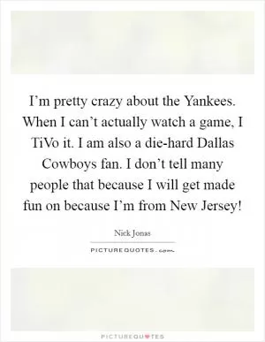 I’m pretty crazy about the Yankees. When I can’t actually watch a game, I TiVo it. I am also a die-hard Dallas Cowboys fan. I don’t tell many people that because I will get made fun on because I’m from New Jersey! Picture Quote #1