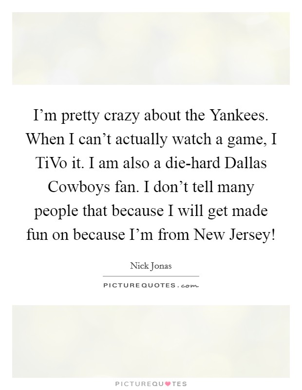 I'm pretty crazy about the Yankees. When I can't actually watch a game, I TiVo it. I am also a die-hard Dallas Cowboys fan. I don't tell many people that because I will get made fun on because I'm from New Jersey! Picture Quote #1