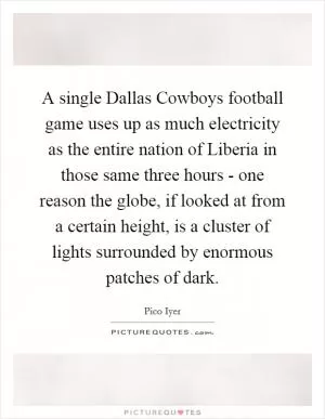 A single Dallas Cowboys football game uses up as much electricity as the entire nation of Liberia in those same three hours - one reason the globe, if looked at from a certain height, is a cluster of lights surrounded by enormous patches of dark Picture Quote #1