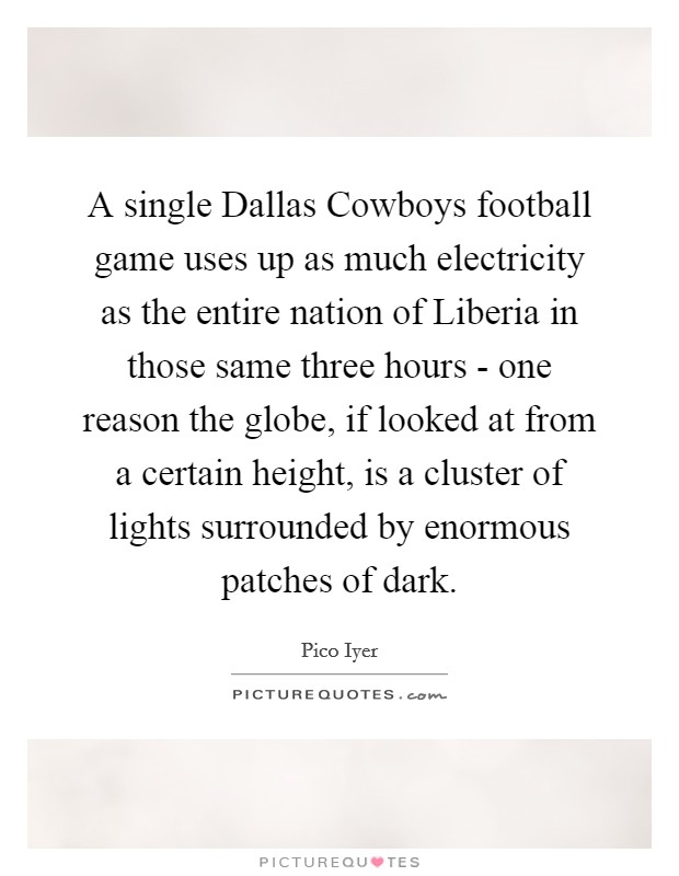 A single Dallas Cowboys football game uses up as much electricity as the entire nation of Liberia in those same three hours - one reason the globe, if looked at from a certain height, is a cluster of lights surrounded by enormous patches of dark. Picture Quote #1