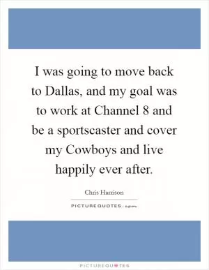 I was going to move back to Dallas, and my goal was to work at Channel 8 and be a sportscaster and cover my Cowboys and live happily ever after Picture Quote #1