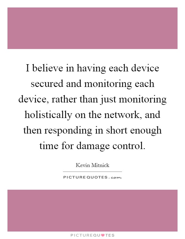 I believe in having each device secured and monitoring each device, rather than just monitoring holistically on the network, and then responding in short enough time for damage control. Picture Quote #1