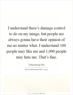 I understand there’s damage control to do on my image, but people are always gonna have their opinion of me no matter what. I understand 100 people may like me and 1,000 people may hate me. That’s fine Picture Quote #1