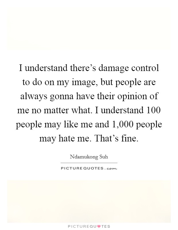 I understand there's damage control to do on my image, but people are always gonna have their opinion of me no matter what. I understand 100 people may like me and 1,000 people may hate me. That's fine. Picture Quote #1