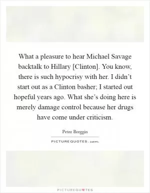 What a pleasure to hear Michael Savage backtalk to Hillary [Clinton]. You know, there is such hypocrisy with her. I didn’t start out as a Clinton basher; I started out hopeful years ago. What she’s doing here is merely damage control because her drugs have come under criticism Picture Quote #1