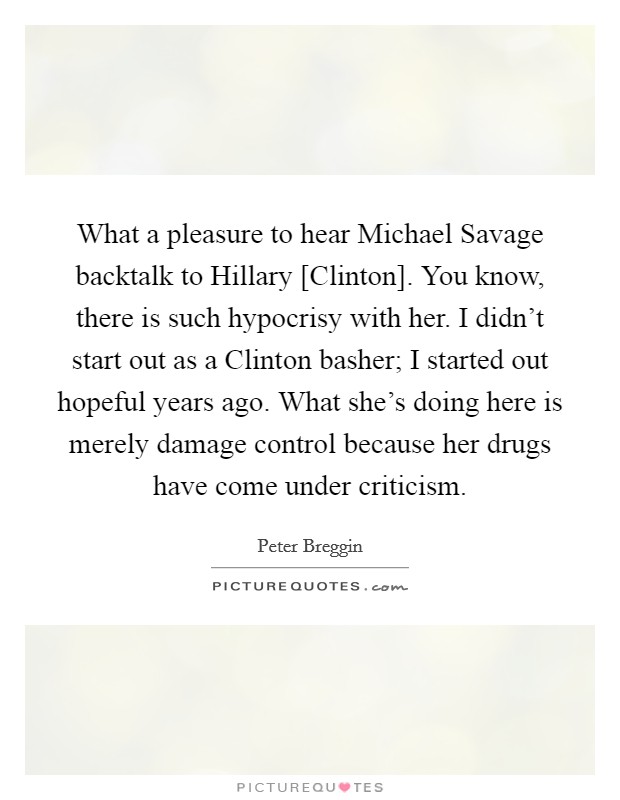 What a pleasure to hear Michael Savage backtalk to Hillary [Clinton]. You know, there is such hypocrisy with her. I didn't start out as a Clinton basher; I started out hopeful years ago. What she's doing here is merely damage control because her drugs have come under criticism. Picture Quote #1