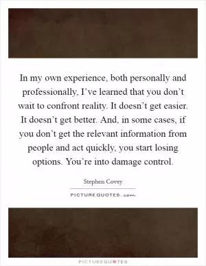 In my own experience, both personally and professionally, I’ve learned that you don’t wait to confront reality. It doesn’t get easier. It doesn’t get better. And, in some cases, if you don’t get the relevant information from people and act quickly, you start losing options. You’re into damage control Picture Quote #1
