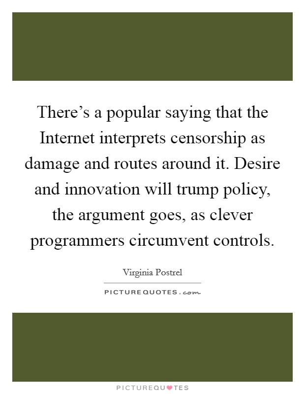 There's a popular saying that the Internet interprets censorship as damage and routes around it. Desire and innovation will trump policy, the argument goes, as clever programmers circumvent controls. Picture Quote #1