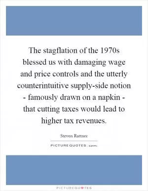 The stagflation of the 1970s blessed us with damaging wage and price controls and the utterly counterintuitive supply-side notion - famously drawn on a napkin - that cutting taxes would lead to higher tax revenues Picture Quote #1