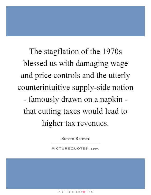 The stagflation of the 1970s blessed us with damaging wage and price controls and the utterly counterintuitive supply-side notion - famously drawn on a napkin - that cutting taxes would lead to higher tax revenues. Picture Quote #1