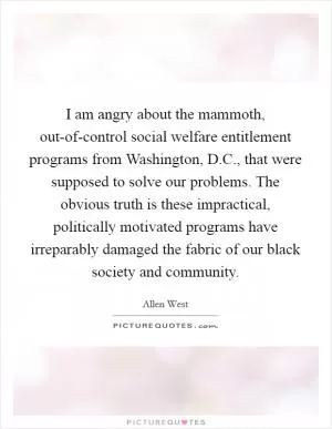 I am angry about the mammoth, out-of-control social welfare entitlement programs from Washington, D.C., that were supposed to solve our problems. The obvious truth is these impractical, politically motivated programs have irreparably damaged the fabric of our black society and community Picture Quote #1