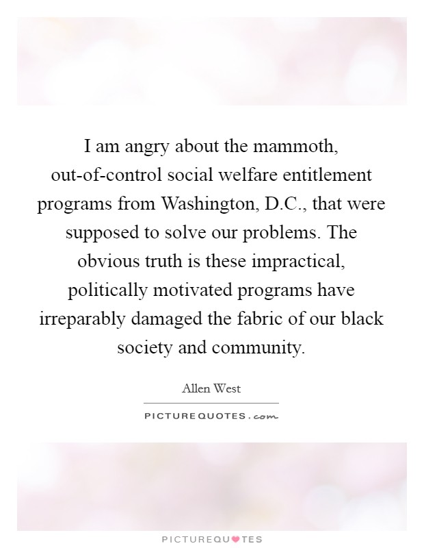 I am angry about the mammoth, out-of-control social welfare entitlement programs from Washington, D.C., that were supposed to solve our problems. The obvious truth is these impractical, politically motivated programs have irreparably damaged the fabric of our black society and community. Picture Quote #1