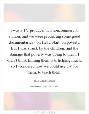 I was a TV producer at a noncommercial station, and we were producing some good documentaries - on Head Start, on poverty. But I was struck by the children, and the damage that poverty was doing to them. I didn’t think filming them was helping much, so I wondered how we could use TV for them, to teach them Picture Quote #1