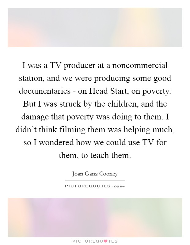 I was a TV producer at a noncommercial station, and we were producing some good documentaries - on Head Start, on poverty. But I was struck by the children, and the damage that poverty was doing to them. I didn't think filming them was helping much, so I wondered how we could use TV for them, to teach them. Picture Quote #1