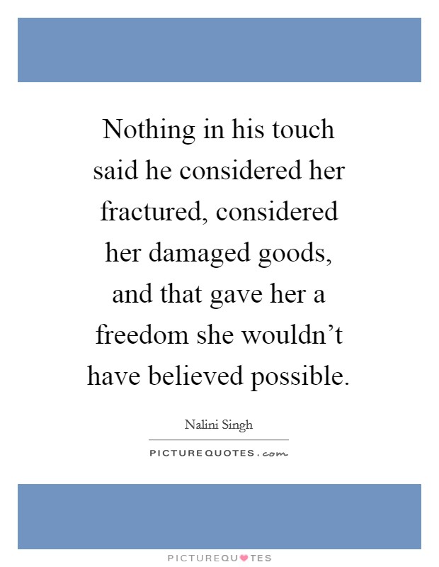 Nothing in his touch said he considered her fractured, considered her damaged goods, and that gave her a freedom she wouldn't have believed possible. Picture Quote #1