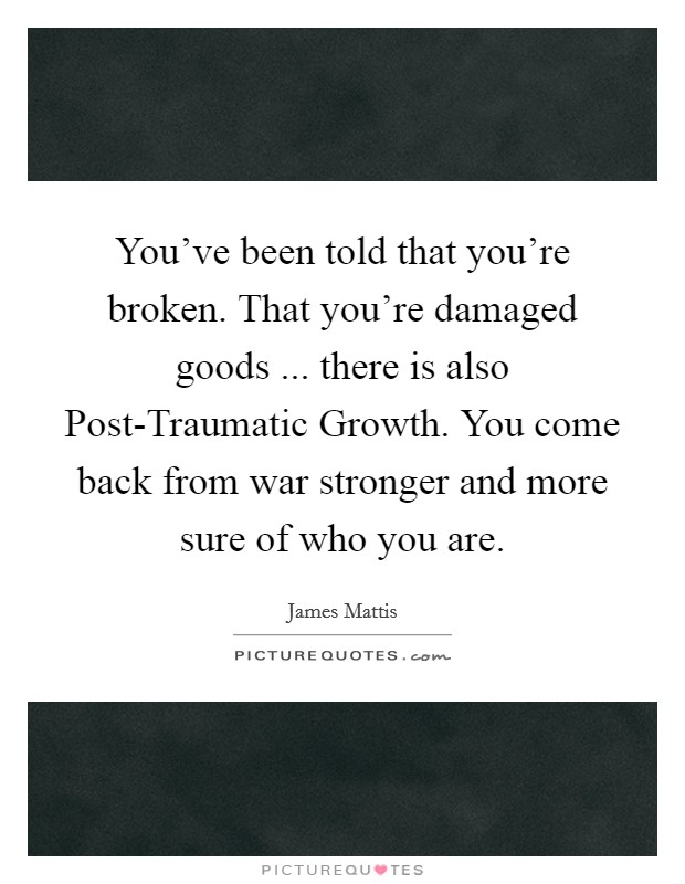 You've been told that you're broken. That you're damaged goods ... there is also Post-Traumatic Growth. You come back from war stronger and more sure of who you are. Picture Quote #1
