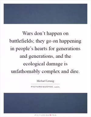 Wars don’t happen on battlefields; they go on happening in people’s hearts for generations and generations, and the ecological damage is unfathomably complex and dire Picture Quote #1