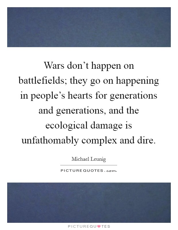 Wars don't happen on battlefields; they go on happening in people's hearts for generations and generations, and the ecological damage is unfathomably complex and dire. Picture Quote #1