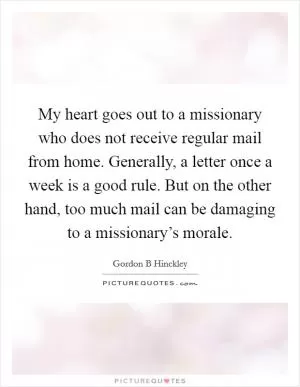 My heart goes out to a missionary who does not receive regular mail from home. Generally, a letter once a week is a good rule. But on the other hand, too much mail can be damaging to a missionary’s morale Picture Quote #1