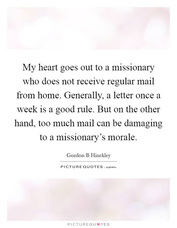 My heart goes out to a missionary who does not receive regular mail from home. Generally, a letter once a week is a good rule. But on the other hand, too much mail can be damaging to a missionary's morale. Picture Quote #1