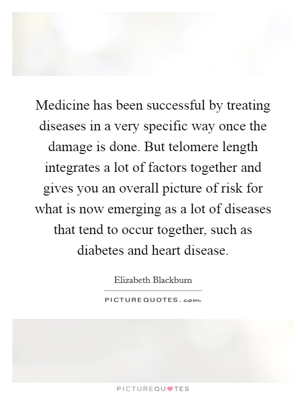 Medicine has been successful by treating diseases in a very specific way once the damage is done. But telomere length integrates a lot of factors together and gives you an overall picture of risk for what is now emerging as a lot of diseases that tend to occur together, such as diabetes and heart disease. Picture Quote #1