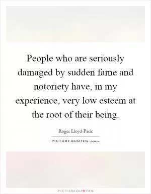 People who are seriously damaged by sudden fame and notoriety have, in my experience, very low esteem at the root of their being Picture Quote #1
