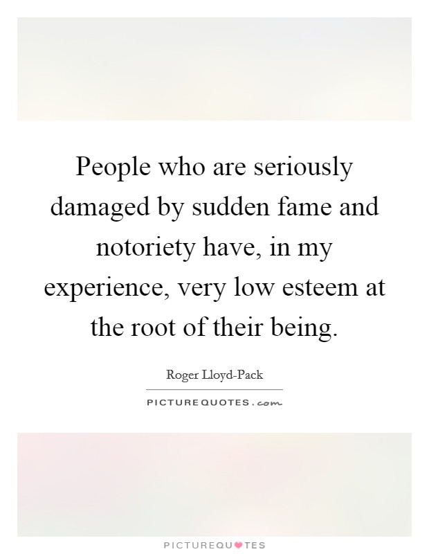 People who are seriously damaged by sudden fame and notoriety have, in my experience, very low esteem at the root of their being. Picture Quote #1