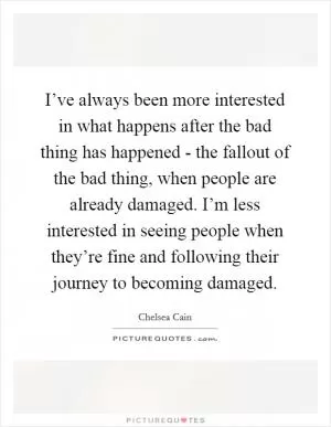 I’ve always been more interested in what happens after the bad thing has happened - the fallout of the bad thing, when people are already damaged. I’m less interested in seeing people when they’re fine and following their journey to becoming damaged Picture Quote #1