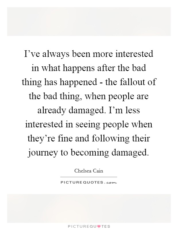 I've always been more interested in what happens after the bad thing has happened - the fallout of the bad thing, when people are already damaged. I'm less interested in seeing people when they're fine and following their journey to becoming damaged. Picture Quote #1
