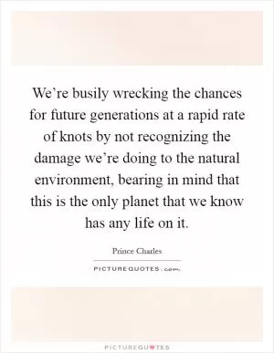 We’re busily wrecking the chances for future generations at a rapid rate of knots by not recognizing the damage we’re doing to the natural environment, bearing in mind that this is the only planet that we know has any life on it Picture Quote #1