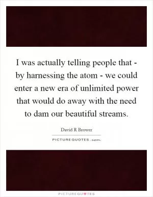 I was actually telling people that - by harnessing the atom - we could enter a new era of unlimited power that would do away with the need to dam our beautiful streams Picture Quote #1