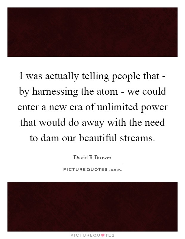I was actually telling people that - by harnessing the atom - we could enter a new era of unlimited power that would do away with the need to dam our beautiful streams. Picture Quote #1