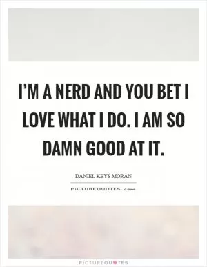 I’m a nerd and you bet I love what I do. I am so damn good at it Picture Quote #1