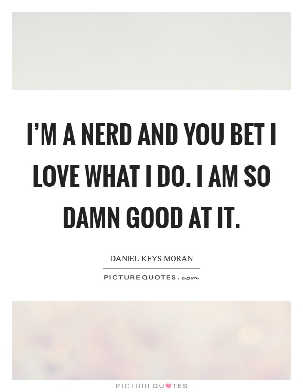 I'm a nerd and you bet I love what I do. I am so damn good at it. Picture Quote #1
