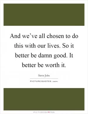 And we’ve all chosen to do this with our lives. So it better be damn good. It better be worth it Picture Quote #1