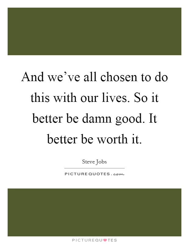 And we've all chosen to do this with our lives. So it better be damn good. It better be worth it. Picture Quote #1