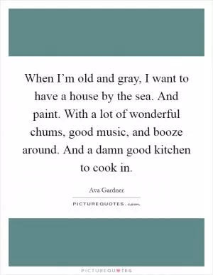 When I’m old and gray, I want to have a house by the sea. And paint. With a lot of wonderful chums, good music, and booze around. And a damn good kitchen to cook in Picture Quote #1