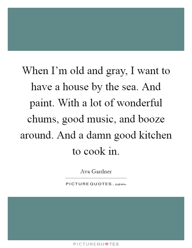 When I'm old and gray, I want to have a house by the sea. And paint. With a lot of wonderful chums, good music, and booze around. And a damn good kitchen to cook in. Picture Quote #1