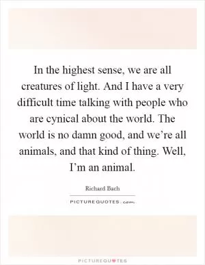 In the highest sense, we are all creatures of light. And I have a very difficult time talking with people who are cynical about the world. The world is no damn good, and we’re all animals, and that kind of thing. Well, I’m an animal Picture Quote #1