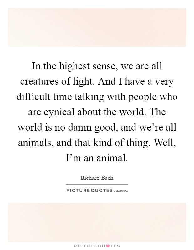In the highest sense, we are all creatures of light. And I have a very difficult time talking with people who are cynical about the world. The world is no damn good, and we're all animals, and that kind of thing. Well, I'm an animal. Picture Quote #1