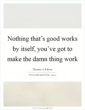 Nothing that’s good works by itself, you’ve got to make the damn thing work Picture Quote #1