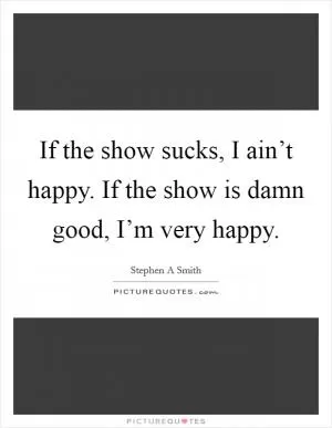If the show sucks, I ain’t happy. If the show is damn good, I’m very happy Picture Quote #1
