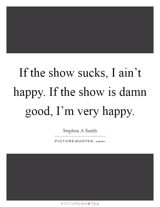If the show sucks, I ain't happy. If the show is damn good, I'm very happy. Picture Quote #1