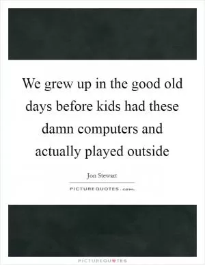 We grew up in the good old days before kids had these damn computers and actually played outside Picture Quote #1