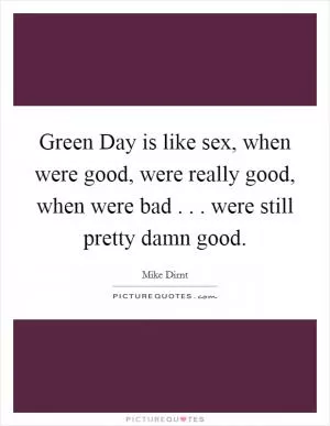 Green Day is like sex, when were good, were really good, when were bad . . . were still pretty damn good Picture Quote #1