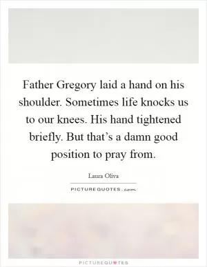 Father Gregory laid a hand on his shoulder. Sometimes life knocks us to our knees. His hand tightened briefly. But that’s a damn good position to pray from Picture Quote #1